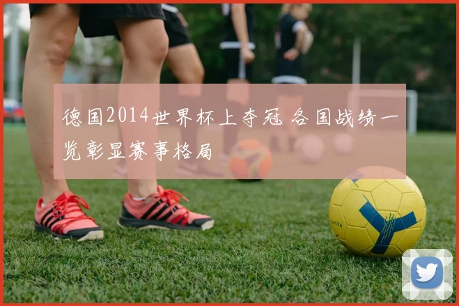 德国2014世界杯上夺冠 各国战绩一览彰显赛事格局