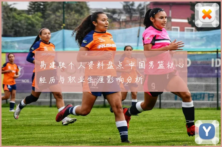 易建联个人资料盘点 中国男篮核心经历与职业生涯影响分析