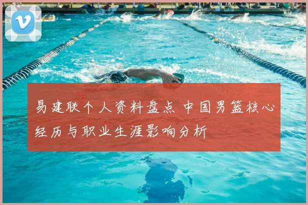 易建联个人资料盘点 中国男篮核心经历与职业生涯影响分析