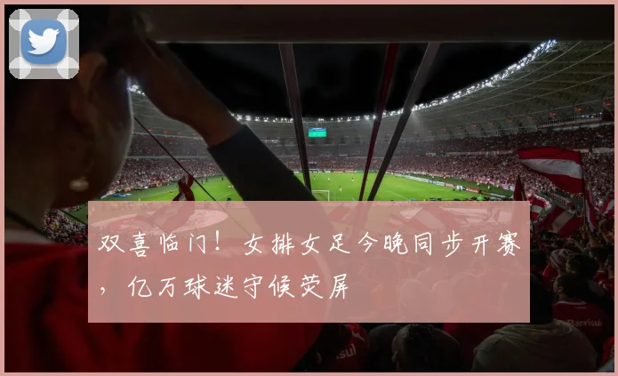 双喜临门！女排女足今晚同步开赛，亿万球迷守候荧屏