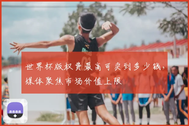 世界杯版权费最高可卖到多少钱,媒体聚焦市场价值上限