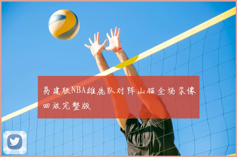 易建联NBA雄鹿队对阵山猫全场录像回放完整版