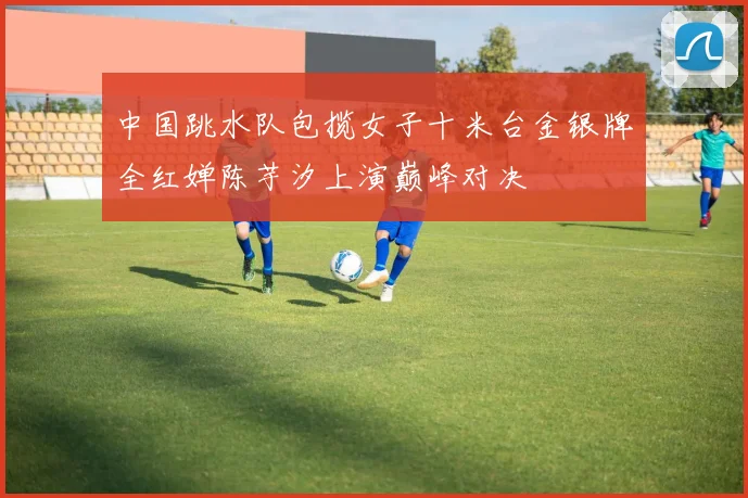 中国跳水队包揽女子十米台金银牌全红婵陈芋汐上演巅峰对决
