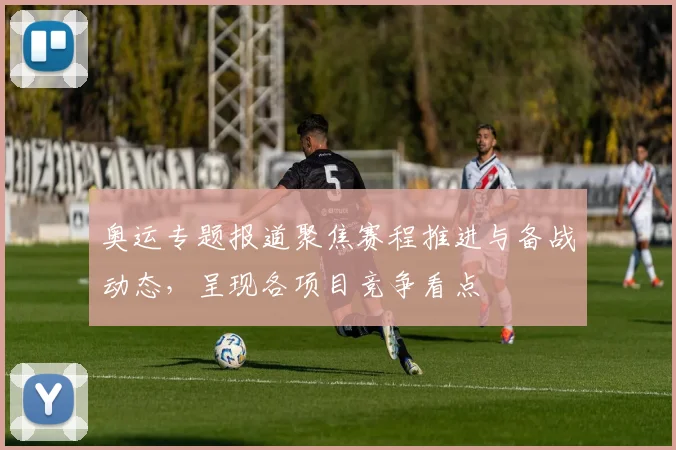 奥运专题报道聚焦赛程推进与备战动态,呈现各项目竞争看点