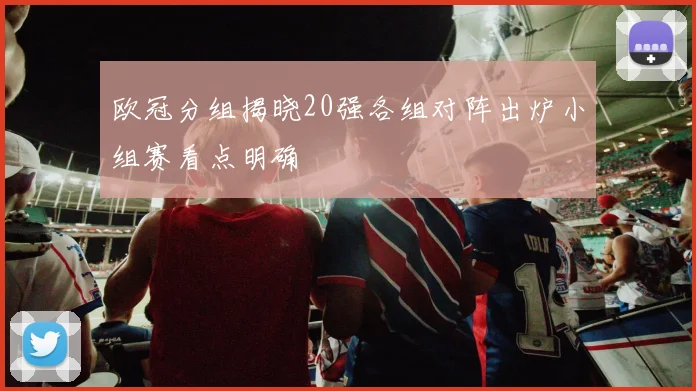 欧冠分组揭晓20强各组对阵出炉小组赛看点明确