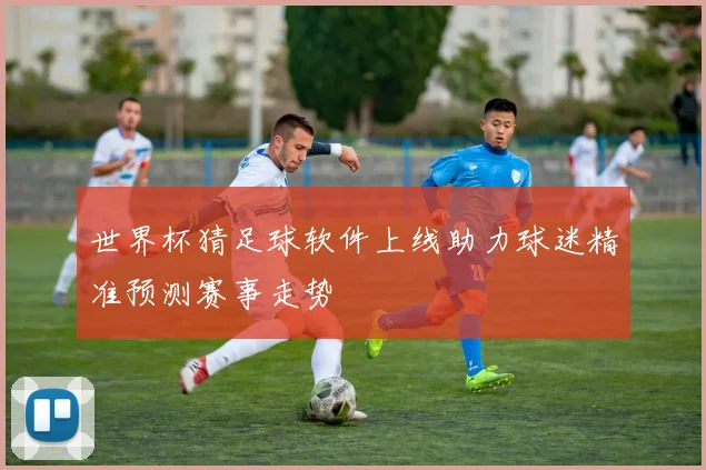世界杯猜足球软件上线助力球迷精准预测赛事走势