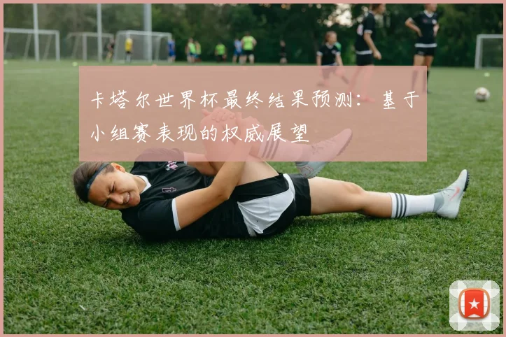 卡塔尔世界杯最终结果预测：基于小组赛表现的权威展望
