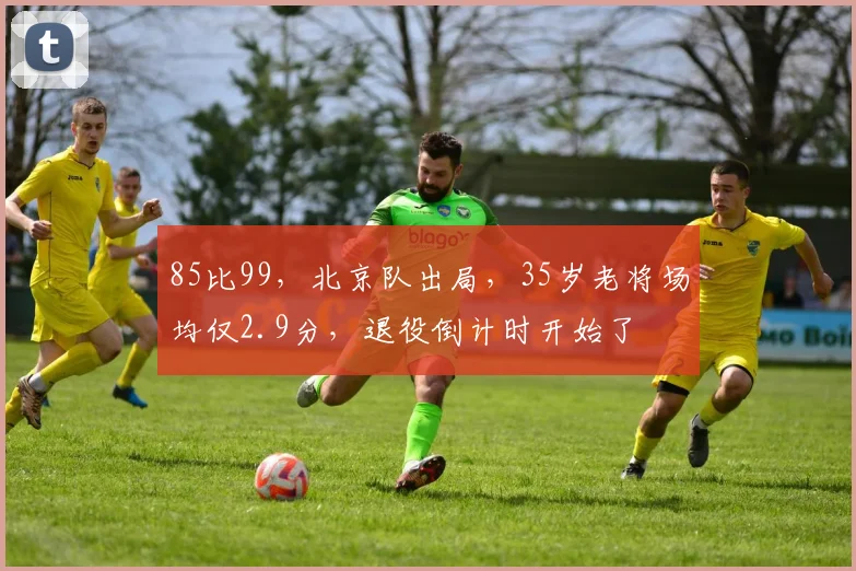 85比99，北京队出局，35岁老将场均仅2.9分，退役倒计时开始了