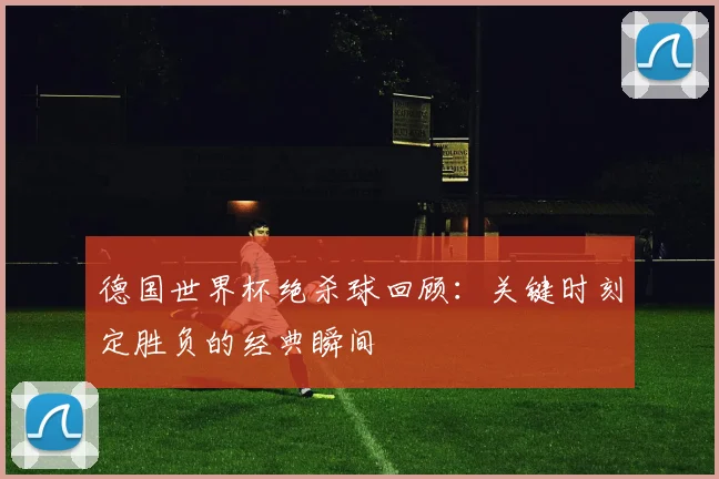 德国世界杯绝杀球回顾：关键时刻定胜负的经典瞬间