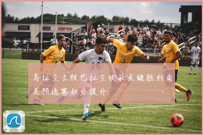乌拉圭击败巴拉圭收获关键胜利南美预选赛积分提升