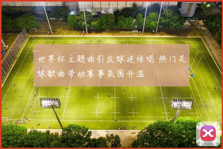 世界杯主题曲引发球迷传唱 热门足球歌曲带动赛事氛围升温