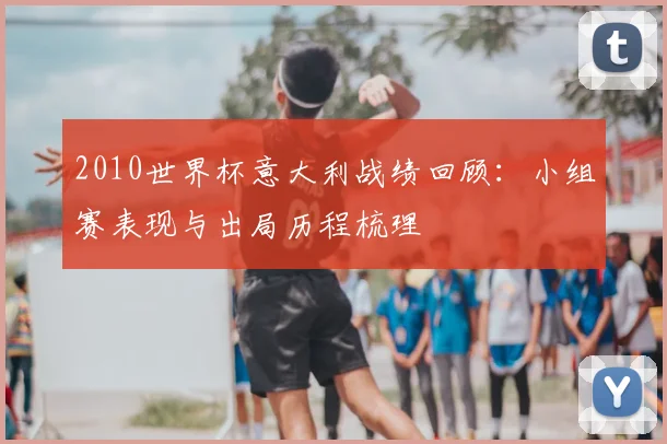2010世界杯意大利战绩回顾：小组赛表现与出局历程梳理