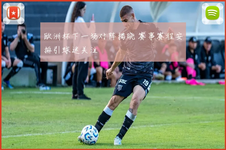 欧洲杯下一场对阵揭晓 赛事赛程安排引球迷关注