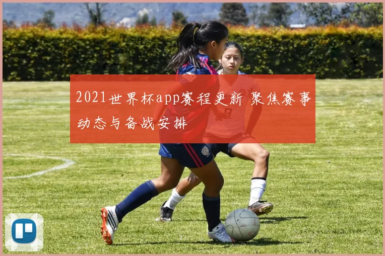 2021世界杯app赛程更新 聚焦赛事动态与备战安排