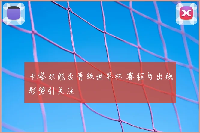 卡塔尔能否晋级世界杯 赛程与出线形势引关注