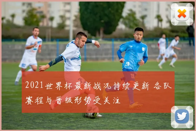 2021世界杯最新战况持续更新 各队赛程与晋级形势受关注