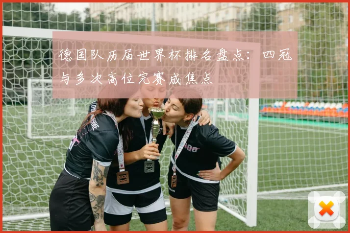 德国队历届世界杯排名盘点:四冠与多次高位完赛成焦点